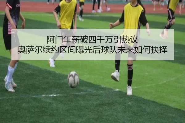 阿门年薪破四千万引热议 奥萨尔续约区间曝光后球队未来如何抉择（aiyouxi）